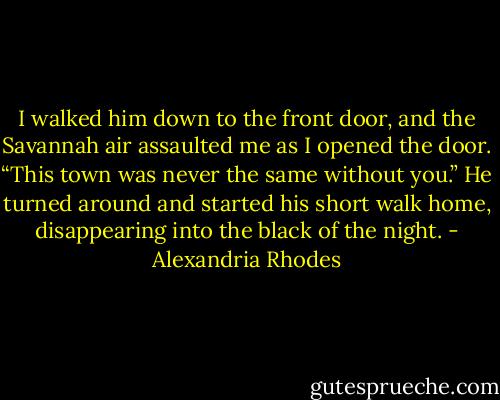 I walked him down to the front door, and the Savannah air assaulted me as I opened the door. “This town was never the same without you.” He turned around and started his short walk home, disappearing into the black of the night. - Alexandria Rhodes