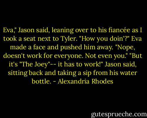 Eva," Jason said, leaning over to his fiancée as I took a seat next to Tyler. "How you doin'?"<br />Eva made a face and pushed him away. "Nope, doesn't work for everyone. Not even you."<br />"But it's "The Joey"-- it has to work!" Jason said, sitting back and taking a sip from his water bottle. - Alexandria Rhodes