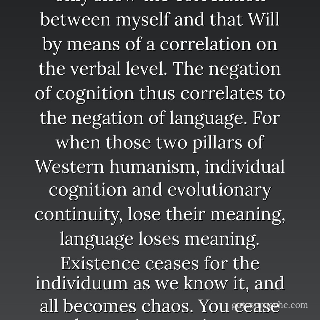 It is cognition that is the fantasy.... Everything I tell you now is mere words. Arrange them and rearrange them as I might, I will never be able to explain to you the form of Will... My explanation would only show the correlation between myself and that Will by means of a correlation on the verbal level. The negation of cognition thus correlates to the negation of language. For when those two pillars of Western humanism, individual cognition and evolutionary continuity, lose their meaning, language loses meaning. Existence ceases for the individuum as we know it, and all becomes chaos. You cease to be a unique entity unto yourself, but exist simply as chaos. And not just the chaos that is you; your chaos is also my chaos. To wit, existence is communication, and communication, existence. - Haruki Murakami