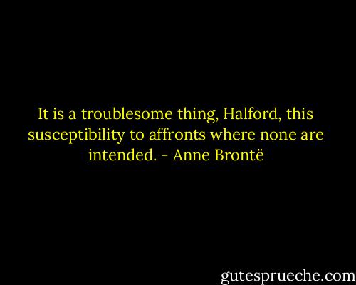 It is a troublesome thing, Halford, this susceptibility to affronts where none are intended. - Anne Brontë