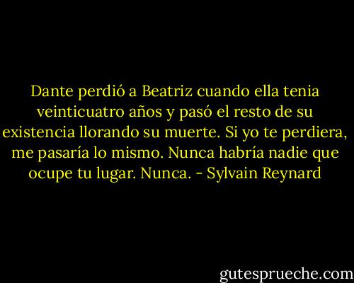 Dante perdió a Beatriz cuando ella tenia veinticuatro años y pasó el resto de su existencia llorando su muerte. Si yo te perdiera, me pasaría lo mismo. Nunca habría nadie que ocupe tu lugar. Nunca. - Sylvain Reynard