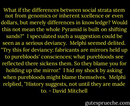 What if the differences between social strata stem not from genomics or inherent xcellence or even dollars, but merely differences in knowledge? Would this not mean the whole Pyramid is built on shifting sands?"<br /> I speculated such a suggestion could be seen as a serious deviancy.<br /> Melphi seemed delited. "Try this for deviancy: fabricants are mirrors held up to purebloods' consciences; what purebloods see reflected there sickens them. So they blame you for holding up the mirror."<br /> I hid my shock by asking when purebloods might blame themselves.<br /> Melphi relplied, "History suggests, not until they are made to. - David Mitchell