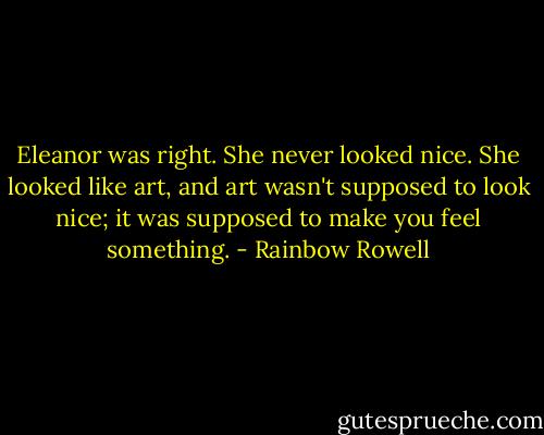 Eleanor was right. She never looked nice. She looked like art, and art wasn't supposed to look nice; it was supposed to make you feel something. - Rainbow Rowell
