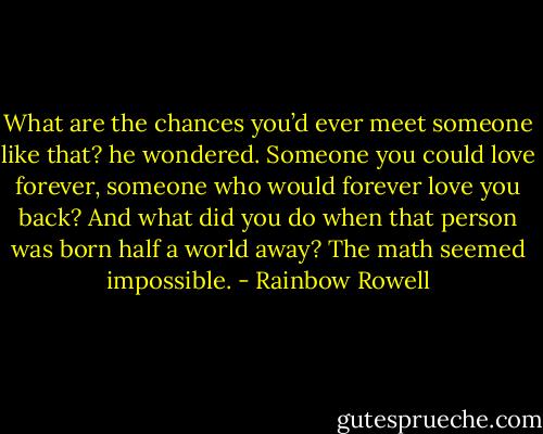 What are the chances you’d ever meet someone like that? he wondered. Someone you could love forever, someone who would forever love you back? And what did you do when that person was born half a world away? The math seemed impossible. - Rainbow Rowell