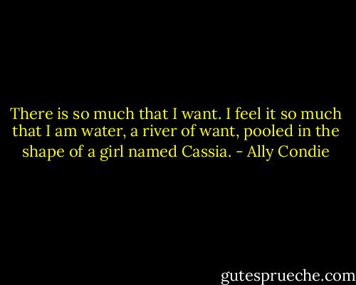 There is so much that I want. I feel it so much that I am water, a river of want, pooled in the shape of a girl named Cassia. - Ally Condie