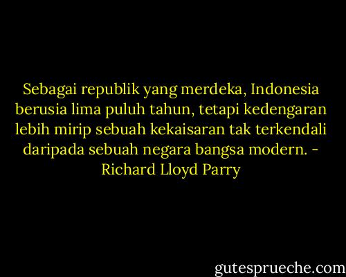 Sebagai republik yang merdeka, Indonesia berusia lima puluh tahun, tetapi kedengaran lebih mirip sebuah kekaisaran tak terkendali daripada sebuah negara bangsa modern. - Richard Lloyd Parry