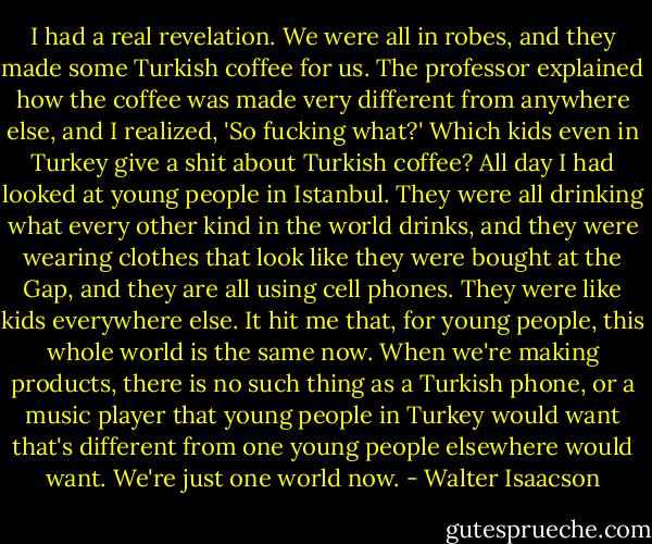 I had a real revelation. We were all in robes, and they made some Turkish coffee for us. The professor explained how the coffee was made very different from anywhere else, and I realized, 'So fucking what?' Which kids even in Turkey give a shit about Turkish coffee? All day I had looked at young people in Istanbul. They were all drinking what every other kind in the world drinks, and they were wearing clothes that look like they were bought at the Gap, and they are all using cell phones. They were like kids everywhere else. It hit me that, for young people, this whole world is the same now. When we're making products, there is no such thing as a Turkish phone, or a music player that young people in Turkey would want that's different from one young people elsewhere would want. We're just one world now. - Walter Isaacson