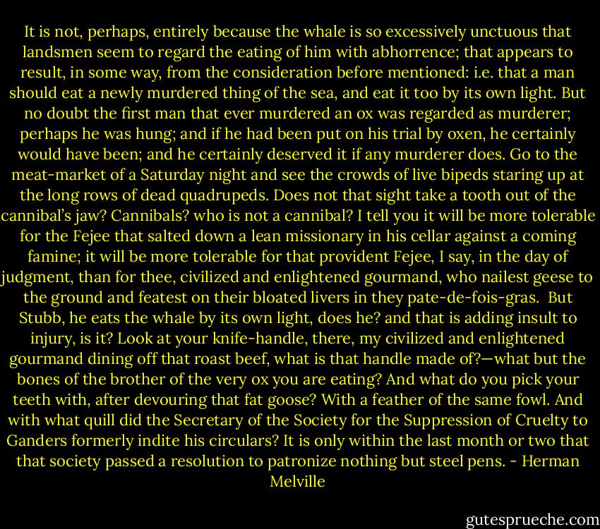 It is not, perhaps, entirely because the whale is so excessively unctuous that landsmen seem to regard the eating of him with abhorrence; that appears to result, in some way, from the consideration before mentioned: i.e. that a man should eat a newly murdered thing of the sea, and eat it too by its own light. But no doubt the first man that ever murdered an ox was regarded as murderer; perhaps he was hung; and if he had been put on his trial by oxen, he certainly would have been; and he certainly deserved it if any murderer does. Go to the meat-market of a Saturday night and see the crowds of live bipeds staring up at the long rows of dead quadrupeds. Does not that sight take a tooth out of the cannibal’s jaw? Cannibals? who is not a cannibal? I tell you it will be more tolerable for the Fejee that salted down a lean missionary in his cellar against a coming famine; it will be more tolerable for that provident Fejee, I say, in the day of judgment, than for thee, civilized and enlightened gourmand, who nailest geese to the ground and featest on their bloated livers in they pate-de-fois-gras.<br /><br />But Stubb, he eats the whale by its own light, does he? and that is adding insult to injury, is it? Look at your knife-handle, there, my civilized and enlightened gourmand dining off that roast beef, what is that handle made of?—what but the bones of the brother of the very ox you are eating? And what do you pick your teeth with, after devouring that fat goose? With a feather of the same fowl. And with what quill did the Secretary of the Society for the Suppression of Cruelty to Ganders formerly indite his circulars? It is only within the last month or two that that society passed a resolution to patronize nothing but steel pens. - Herman Melville