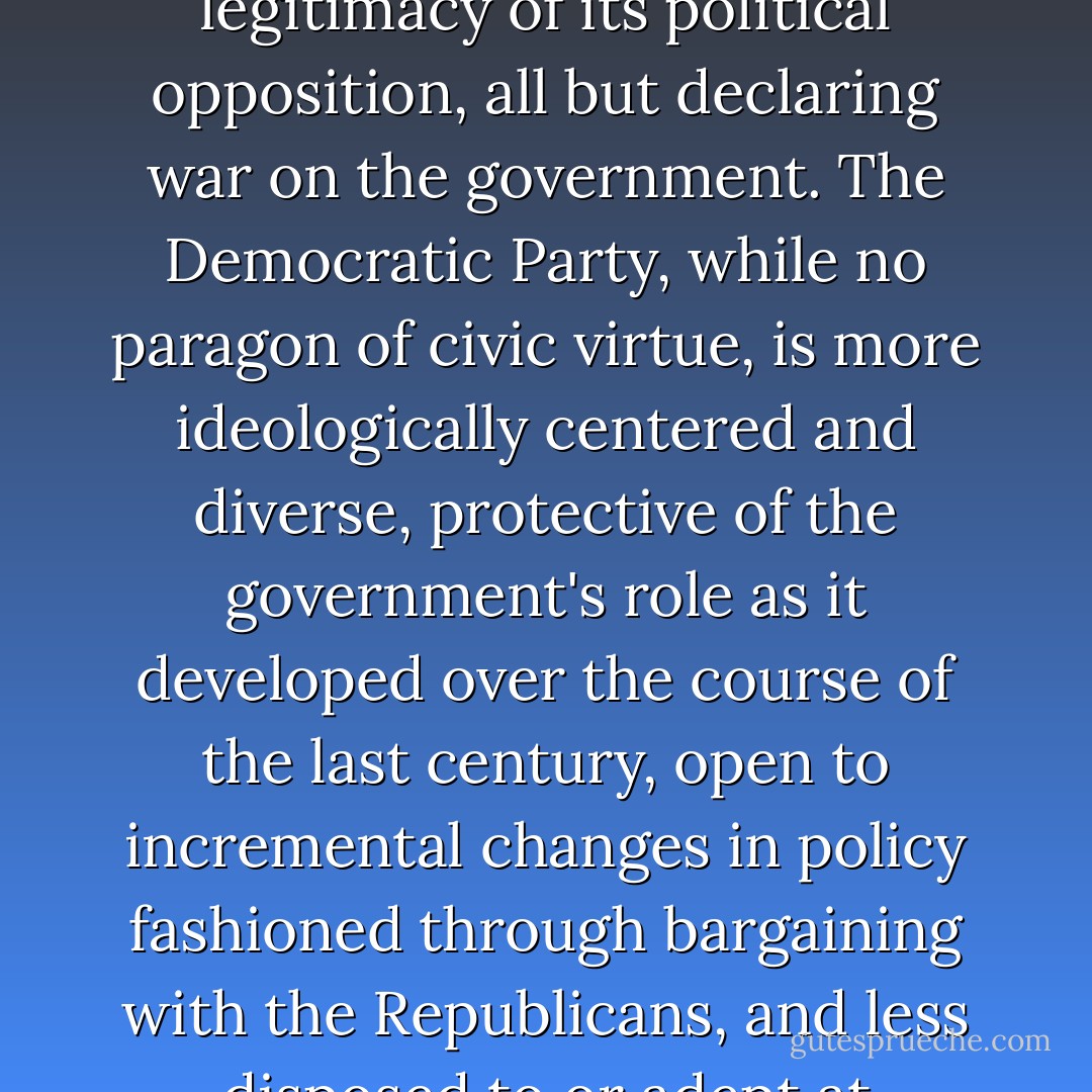 Today's Republican Party...is an insurgent outlier. It has become ideologically extreme; contemptuous of the inherited social and economic policy regime; scornful of compromise; unpersuaded by conventional understanding of facts, evidence, and science; and dismissive of the legitimacy of its political opposition, all but declaring war on the government. The Democratic Party, while no paragon of civic virtue, is more ideologically centered and diverse, protective of the government's role as it developed over the course of the last century, open to incremental changes in policy fashioned through bargaining with the Republicans, and less disposed to or adept at take-no-prisoners conflict between the parties. This asymmetry between the parties, which journalists and scholars often brush aside or whitewash in a quest for "balance," constitutes a huge obstacle to effective governance. - Thomas E. Mann