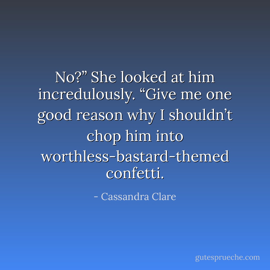 No?” She looked at him incredulously. “Give me one good reason why I shouldn’t chop him into worthless-bastard-themed confetti. - Cassandra Clare