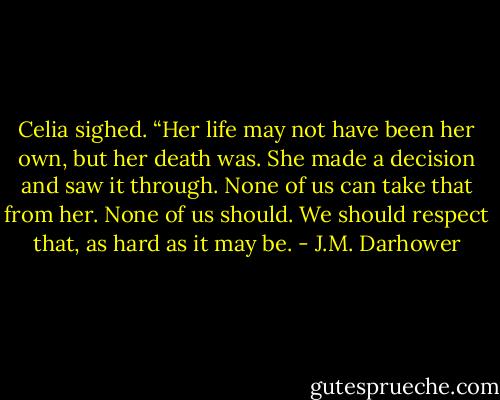 Celia sighed. “Her life may not have been her own, but her death was. She made a decision and saw it through. None of us can take that from her. None of us should. We should respect that, as hard as it may be. - J.M. Darhower