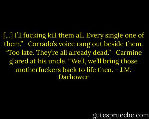 [...] I’ll fucking kill them all. Every single one of them.” <br /><br />Corrado’s voice rang out beside them. “Too late. They’re all already dead.” <br /><br />Carmine glared at his uncle. “Well, we’ll bring those motherfuckers back to life then. - J.M. Darhower