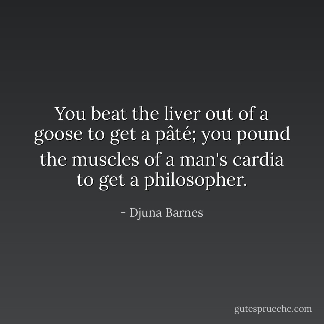 You beat the liver out of a goose to get a pâté; you pound the muscles of a man's cardia to get a philosopher. - Djuna Barnes