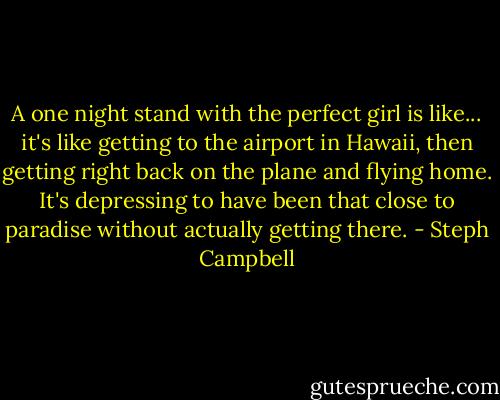 A one night stand with the perfect girl is like... it's like getting to the airport in Hawaii, then getting right back on the plane and flying home. It's depressing to have been that close to paradise without actually getting there. - Steph Campbell
