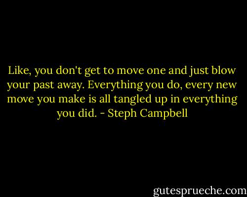 Like, you don't get to move one and just blow your past away. Everything you do, every new move you make is all tangled up in everything you did. - Steph Campbell