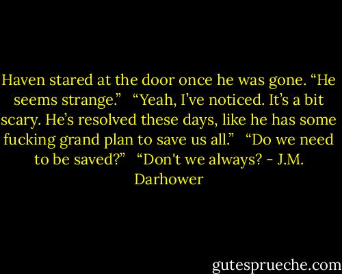 Haven stared at the door once he was gone. “He seems strange.” <br /><br />“Yeah, I’ve noticed. It’s a bit scary. He’s resolved these days, like he has some fucking grand plan to save us all.” <br /><br />“Do we need to be saved?” <br /><br />“Don't we always? - J.M. Darhower