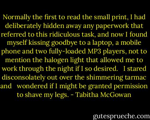 Normally the first to read the small print, I had deliberately hidden away any paperwork that referred to this ridiculous task, and now I found myself kissing goodbye to a laptop, a mobile phone and two fully-loaded MP3 players, not to mention the halogen light that allowed me to work through the night if I so desired.   I stared disconsolately out over the shimmering tarmac and   wondered if I might be granted permission to shave my legs. - Tabitha McGowan