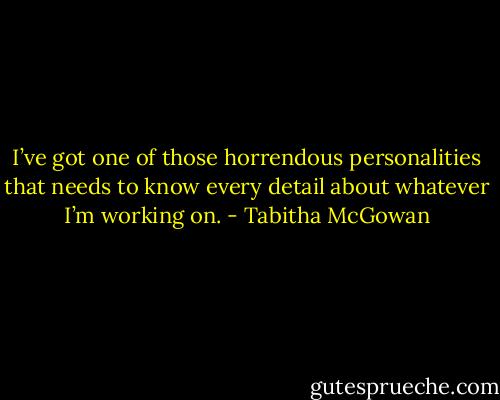 I’ve got one of those horrendous personalities that needs to know every detail about whatever I’m working on. - Tabitha McGowan