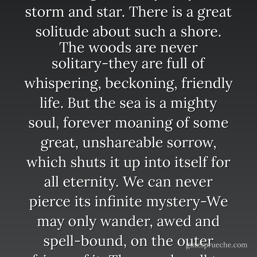 On one side, across the channel, stretched the silvery sand shore of the bar; on the other extended a long, curving beach of red cliffs, rising steeply from the pebbled coves. It was a shore that knew the magic and mystery of storm and star. There is a great solitude about such a shore. The woods are never solitary-they are full of whispering, beckoning, friendly life. But the sea is a mighty soul, forever moaning of some great, unshareable sorrow, which shuts it up into itself for all eternity. We can never pierce its infinite mystery-We may only wander, awed and spell-bound, on the outer fringe of it. The woods call to us with a hundred voices, but the sea has one only-a mighty voice that drowns our souls in its majestic music. The woods are human, but the sea is in the company of the archangels. - L.M. Montgomery