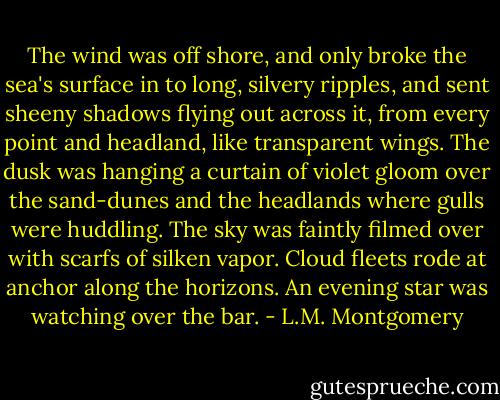 The wind was off shore, and only broke the sea's surface in to long, silvery ripples, and sent sheeny shadows flying out across it, from every point and headland, like transparent wings. The dusk was hanging a curtain of violet gloom over the sand-dunes and the headlands where gulls were huddling. The sky was faintly filmed over with scarfs of silken vapor. Cloud fleets rode at anchor along the horizons. An evening star was watching over the bar. - L.M. Montgomery