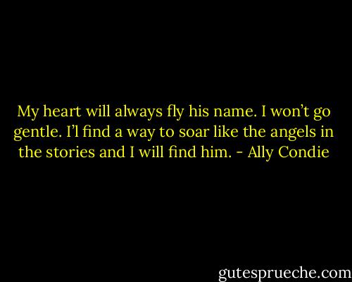 My heart will always fly his name. I won’t go gentle. I’l find a way to soar like the angels in the stories and I will find him. - Ally Condie