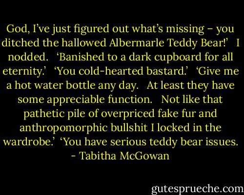 God, I’ve just figured out what’s missing – you ditched the hallowed Albermarle Teddy Bear!’ <br /><br />I nodded.   ‘Banished to a dark cupboard for all eternity.’ <br /><br />‘You cold-hearted bastard.’ <br /><br />‘Give me a hot water bottle any day.   At least they have some appreciable function.   Not like that pathetic pile of overpriced fake fur and anthropomorphic bullshit I locked in the wardrobe.’<br /><br />‘You have serious teddy bear issues. - Tabitha McGowan
