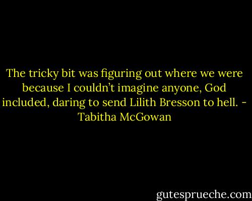 The tricky bit was figuring out where we were because I couldn’t imagine anyone, God included, daring to send Lilith Bresson to hell. - Tabitha McGowan
