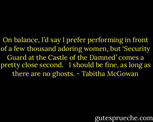 On balance, I’d say I prefer performing in front of a few thousand adoring women, but ‘Security Guard at the Castle of the Damned’ comes a pretty close second.   I should be fine, as long as there are no ghosts. - Tabitha McGowan
