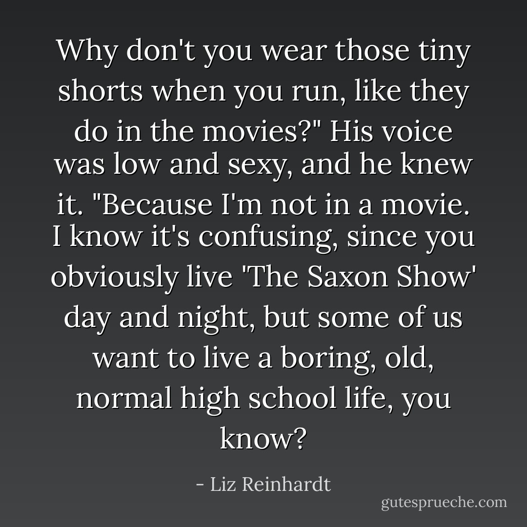 Why don't you wear those tiny shorts when you run, like they do in the movies?" His voice was low and sexy, and he knew it.<br />"Because I'm not in a movie. I know it's confusing, since you obviously live 'The Saxon Show' day and night, but some of us want to live a boring, old, normal high school life, you know? - Liz Reinhardt