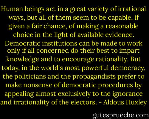 Human beings act in a great variety of irrational ways, but all of them seem to be capable, if given a fair chance, of making a reasonable choice in the light of available evidence. Democratic institutions can be made to work only if all concerned do their best to impart knowledge and to encourage rationality. But today, in the world's most powerful democracy, the politicians and the propagandists prefer to make nonsense of democratic procedures by appealing almost exclusively to the ignorance and irrationality of the electors. - Aldous Huxley