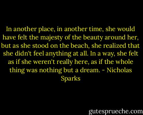 In another place, in another time, she would have felt the majesty of the beauty around her, but as she stood on the beach, she realized that she didn't feel anything at all. In a way, she felt as if she weren't really here, as if the whole thing was nothing but a dream. - Nicholas Sparks