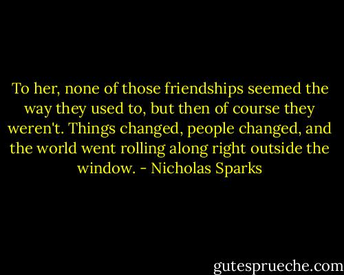 To her, none of those friendships seemed the way they used to, but then of course they weren't. Things changed, people changed, and the world went rolling along right outside the window. - Nicholas Sparks