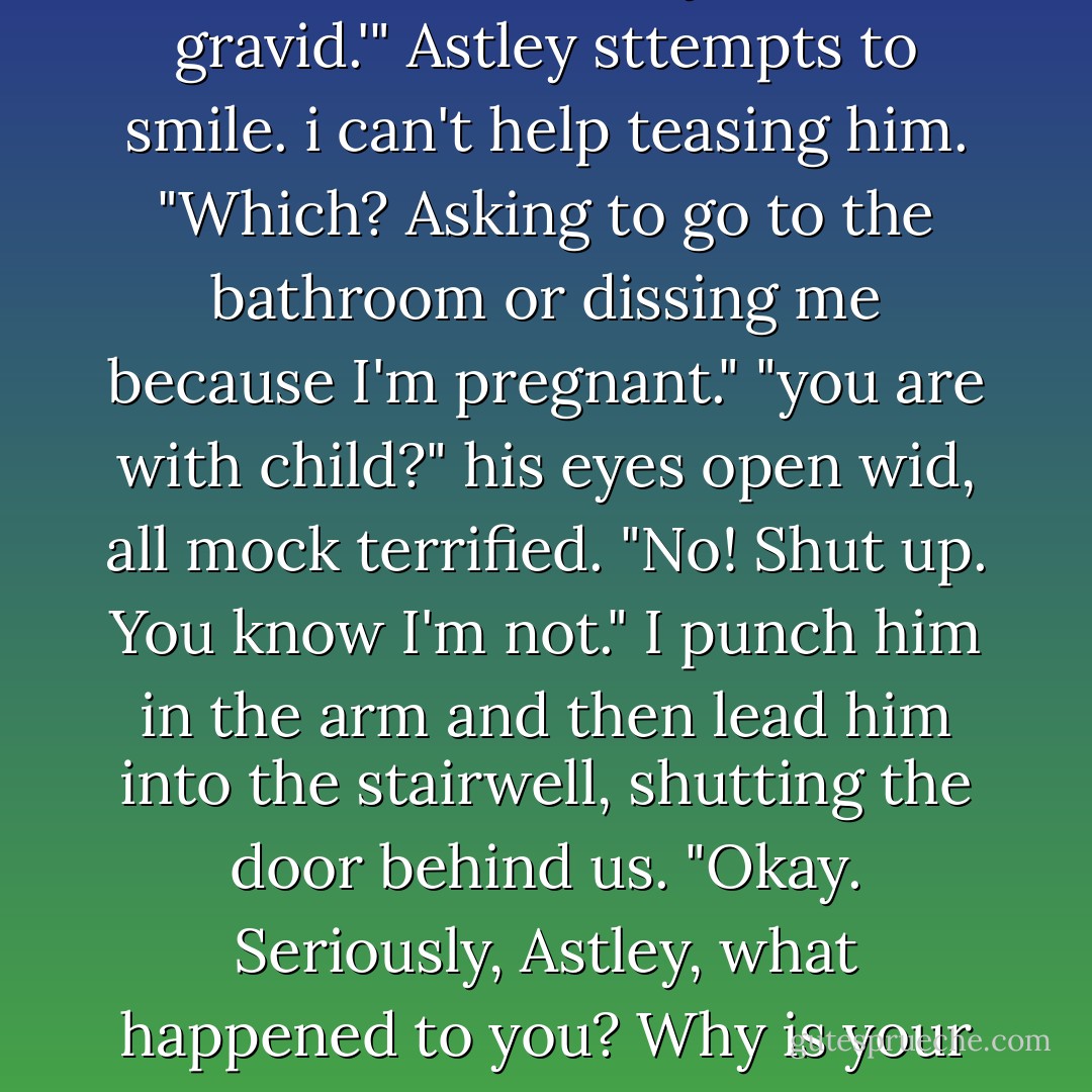 In Norwegian that would be 'hun ma dra. Kanskje er hun gravid.'" Astley sttempts to smile.<br />i can't help teasing him. "Which? Asking to go to the bathroom or dissing me because I'm pregnant."<br />"you are with child?" his eyes open wid, all mock terrified.<br />"No! Shut up. You know I'm not." I punch him in the arm and then lead him into the stairwell, shutting the door behind us. "Okay. Seriously, Astley, what happened to you? Why is your head bleeding? - Carrie Jones