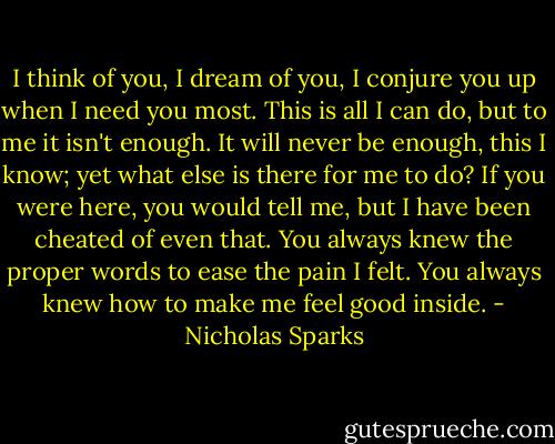 I think of you, I dream of you, I conjure you up when I need you most. This is all I can do, but to me it isn't enough. It will never be enough, this I know; yet what else is there for me to do? If you were here, you would tell me, but I have been cheated of even that. You always knew the proper words to ease the pain I felt. You always knew how to make me feel good inside. - Nicholas Sparks