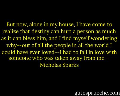 But now, alone in my house, I have come to realize that destiny can hurt a person as much as it can bless him, and I find myself wondering why--out of all the people in all the world I could have ever loved--I had to fall in love with someone who was taken away from me. - Nicholas Sparks