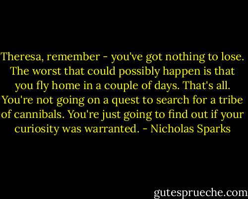Theresa, remember - you've got nothing to lose. The worst that could possibly happen is that you fly home in a couple of days. That's all. You're not going on a quest to search for a tribe of cannibals. You're just going to find out if your curiosity was warranted. - Nicholas Sparks