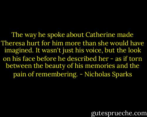 The way he spoke about Catherine made Theresa hurt for him more than she would have imagined. It wasn't just his voice, but the look on his face before he described her - as if torn between the beauty of his memories and the pain of remembering. - Nicholas Sparks