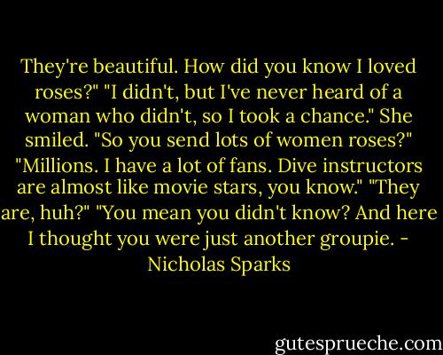 They're beautiful. How did you know I loved roses?"<br />"I didn't, but I've never heard of a woman who didn't, so I took a chance."<br />She smiled. "So you send lots of women roses?"<br />"Millions. I have a lot of fans. Dive instructors are almost like movie stars, you know."<br />"They are, huh?"<br />"You mean you didn't know? And here I thought you were just another groupie. - Nicholas Sparks