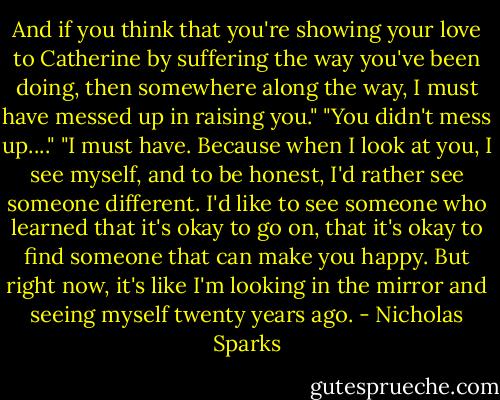 And if you think that you're showing your love to Catherine by suffering the way you've been doing, then somewhere along the way, I must have messed up in raising you."<br />"You didn't mess up...."<br />"I must have. Because when I look at you, I see myself, and to be honest, I'd rather see someone different. I'd like to see someone who learned that it's okay to go on, that it's okay to find someone that can make you happy. But right now, it's like I'm looking in the mirror and seeing myself twenty years ago. - Nicholas Sparks