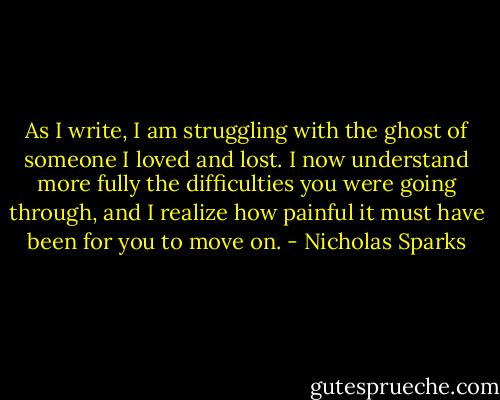 As I write, I am struggling with the ghost of someone I loved and lost. I now understand more fully the difficulties you were going through, and I realize how painful it must have been for you to move on. - Nicholas Sparks