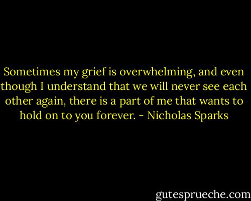 Sometimes my grief is overwhelming, and even though I understand that we will never see each other again, there is a part of me that wants to hold on to you forever. - Nicholas Sparks