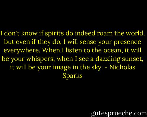 I don't know if spirits do indeed roam the world, but even if they do, I will sense your presence everywhere. When I listen to the ocean, it will be your whispers; when I see a dazzling sunset, it will be your image in the sky. - Nicholas Sparks