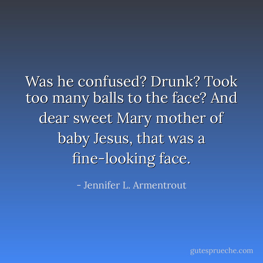 Was he confused? Drunk? Took too many balls to the face? And dear sweet Mary mother of baby Jesus, that was a fine-looking face. - Jennifer L. Armentrout