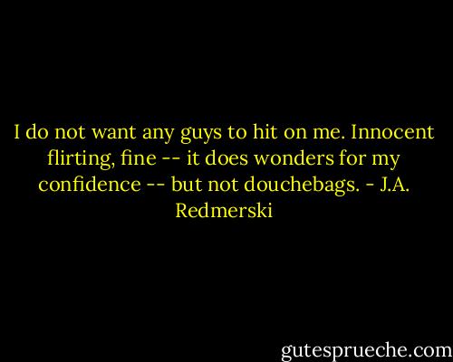 I do not want any guys to hit on me. Innocent flirting, fine -- it does wonders for my confidence -- but not douchebags. - J.A. Redmerski