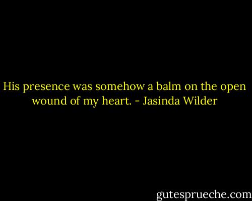 His presence was somehow a balm on the open wound of my heart. - Jasinda Wilder