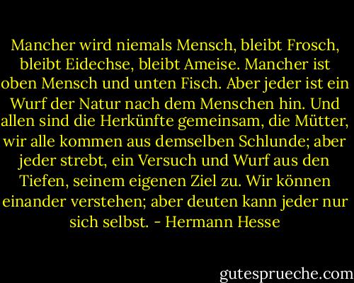 Mancher wird niemals Mensch, bleibt Frosch, bleibt Eidechse, bleibt Ameise. Mancher ist oben Mensch und unten Fisch. Aber jeder ist ein Wurf der Natur nach dem Menschen hin. Und allen sind die Herkünfte gemeinsam, die Mütter, wir alle kommen aus demselben Schlunde; aber jeder strebt, ein Versuch und Wurf aus den Tiefen, seinem eigenen Ziel zu. Wir können einander verstehen; aber deuten kann jeder nur sich selbst. - Hermann Hesse