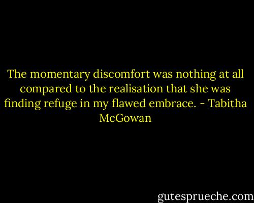 The momentary discomfort was nothing at all compared to the realisation that she was finding refuge in my flawed embrace. - Tabitha McGowan