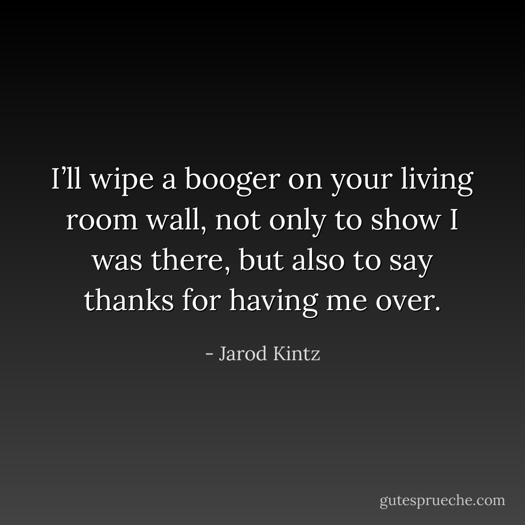 I’ll wipe a booger on your living room wall, not only to show I was there, but also to say thanks for having me over. - Jarod Kintz