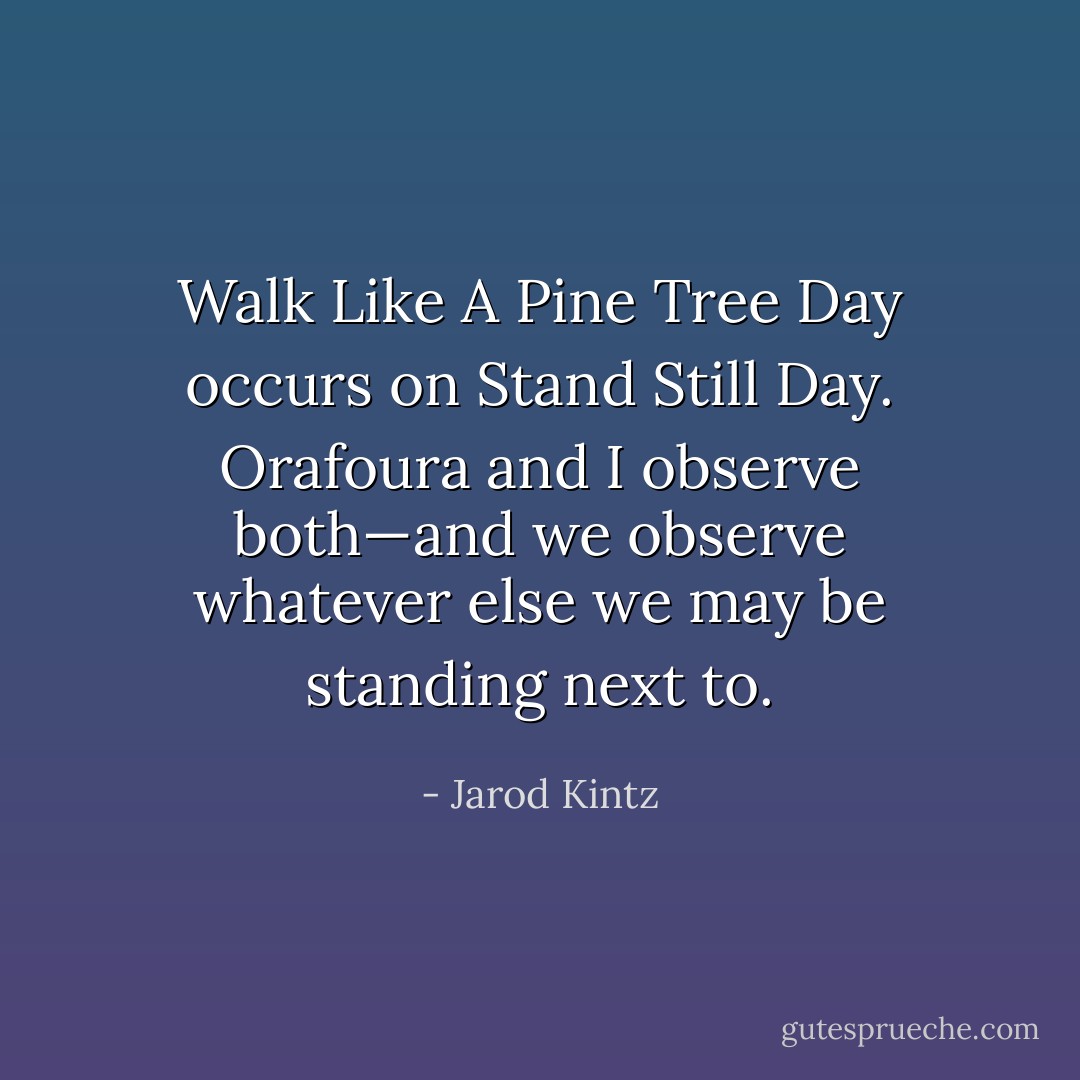 Walk Like A Pine Tree Day occurs on Stand Still Day. Orafoura and I observe both—and we observe whatever else we may be standing next to. - Jarod Kintz