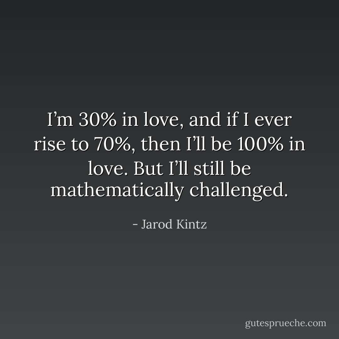 I’m 30% in love, and if I ever rise to 70%, then I’ll be 100% in love. But I’ll still be mathematically challenged. - Jarod Kintz